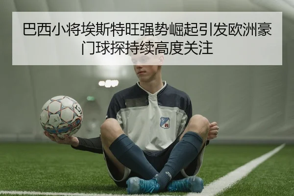 巴西小将埃斯特旺强势崛起引发欧洲豪门球探持续高度关注