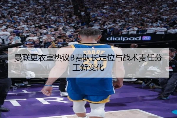 曼联更衣室热议B费队长定位与战术责任分工新变化