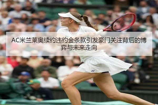 AC米兰莱奥续约违约金条款引发豪门关注背后的博弈与未来走向