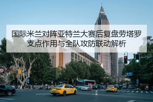 国际米兰对阵亚特兰大赛后复盘劳塔罗支点作用与全队攻防联动解析