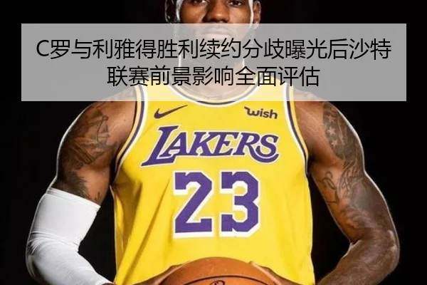 C罗与利雅得胜利续约分歧曝光后沙特联赛前景影响全面评估