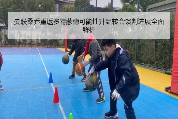 曼联桑乔重返多特蒙德可能性升温转会谈判进展全面解析