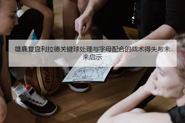 雄鹿复盘利拉德关键球处理与字母配合的战术得失与未来启示