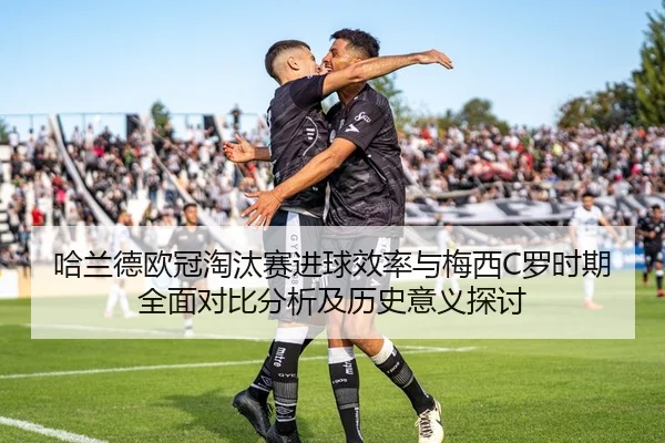 哈兰德欧冠淘汰赛进球效率与梅西C罗时期全面对比分析及历史意义探讨