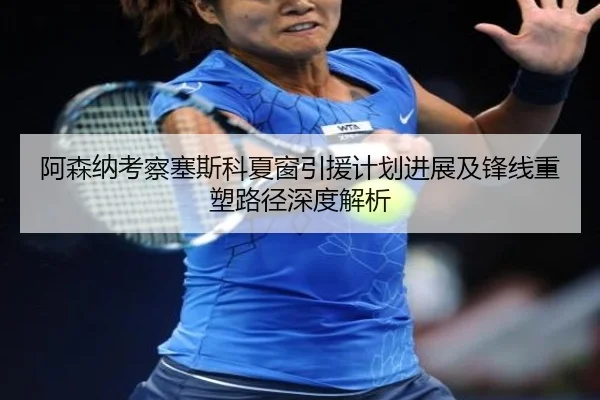 阿森纳考察塞斯科夏窗引援计划进展及锋线重塑路径深度解析