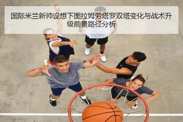 国际米兰新帅设想下图拉姆劳塔罗双塔变化与战术升级前景路径分析