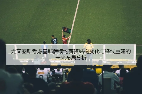 尤文图斯考虑基耶萨续约薪资结构变化与锋线重建的未来布局分析