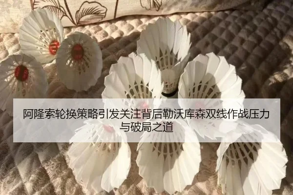 阿隆索轮换策略引发关注背后勒沃库森双线作战压力与破局之道